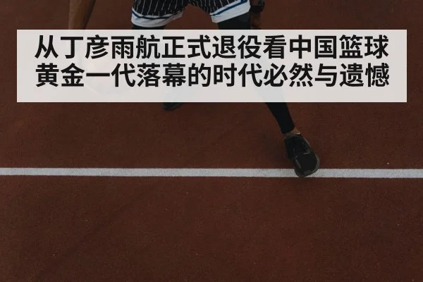 从丁彦雨航正式退役看中国篮球黄金一代落幕的时代必然与遗憾