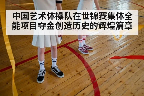 中国艺术体操队在世锦赛集体全能项目夺金创造历史的辉煌篇章